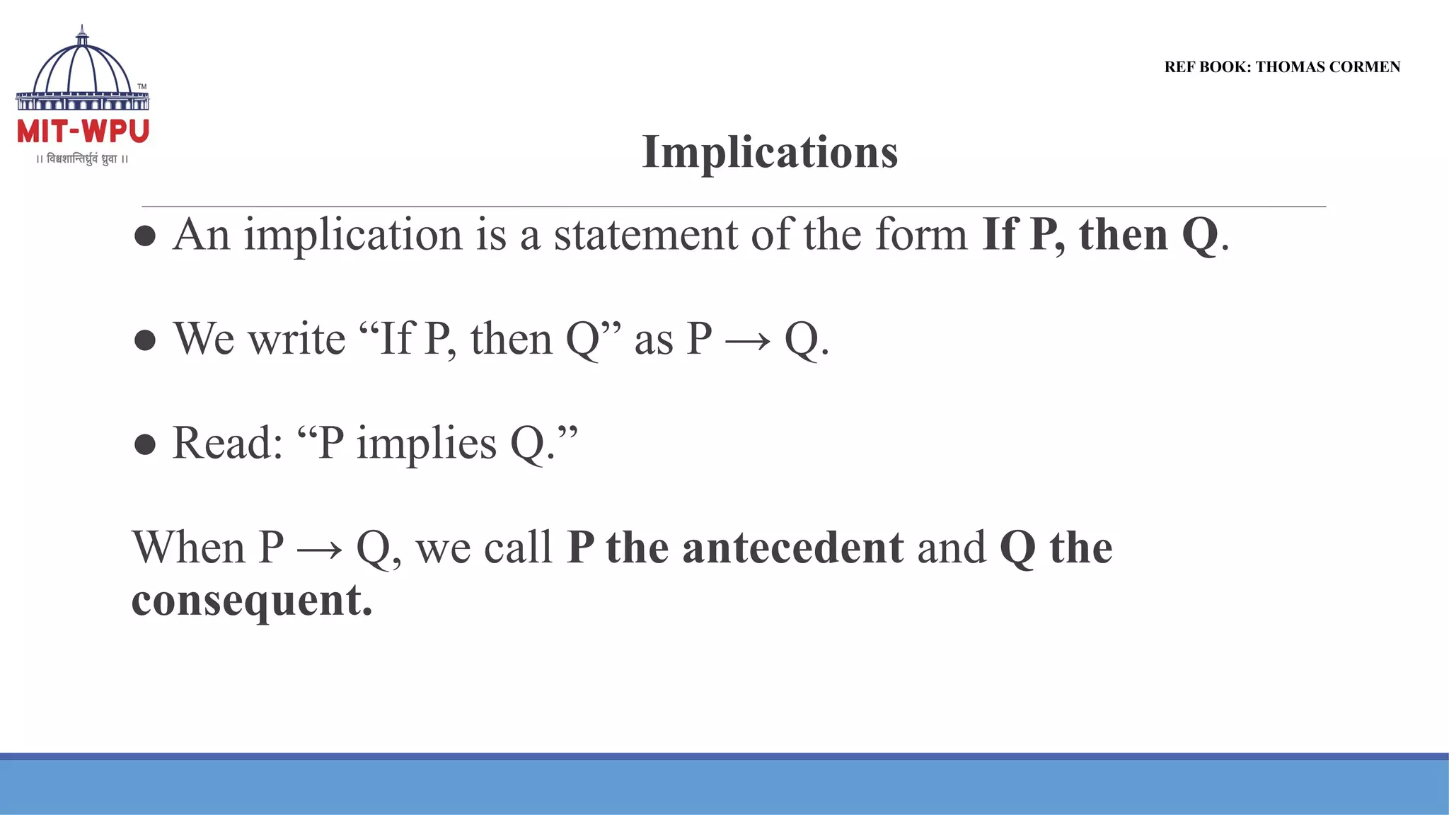 Implications
● An implication is a statement of the form If P, then Q.
● We write “If P, then Q” as P → Q.
● Read: “P implies Q.”
When P → Q, we call P the antecedent and Q the
consequent.
REF BOOK: THOMAS CORMEN
 