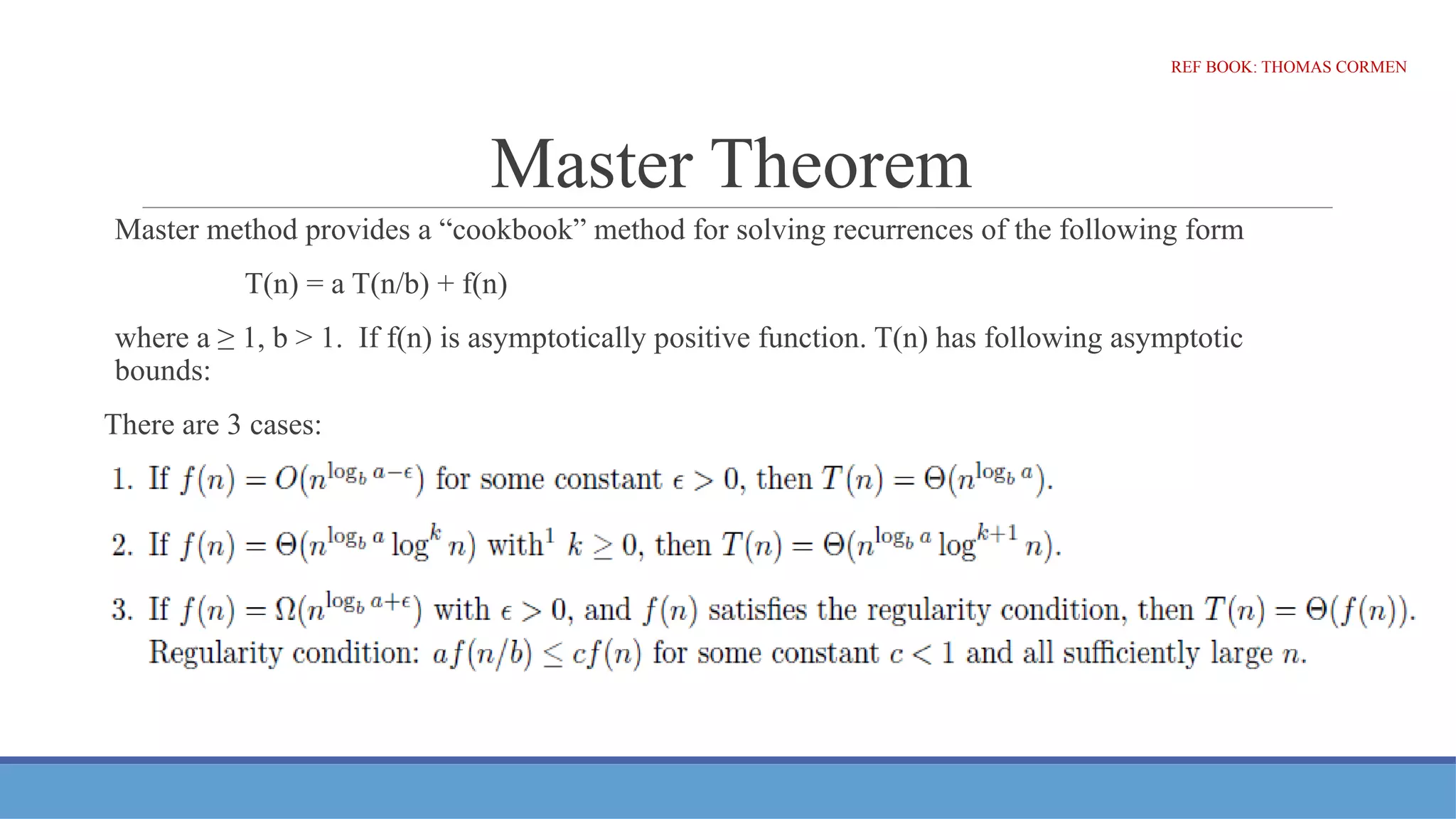 Master Theorem
Master method provides a “cookbook” method for solving recurrences of the following form
T(n) = a T(n/b) + f(n)
where a ≥ 1, b > 1. If f(n) is asymptotically positive function. T(n) has following asymptotic
bounds:
There are 3 cases:
REF BOOK: THOMAS CORMEN
 