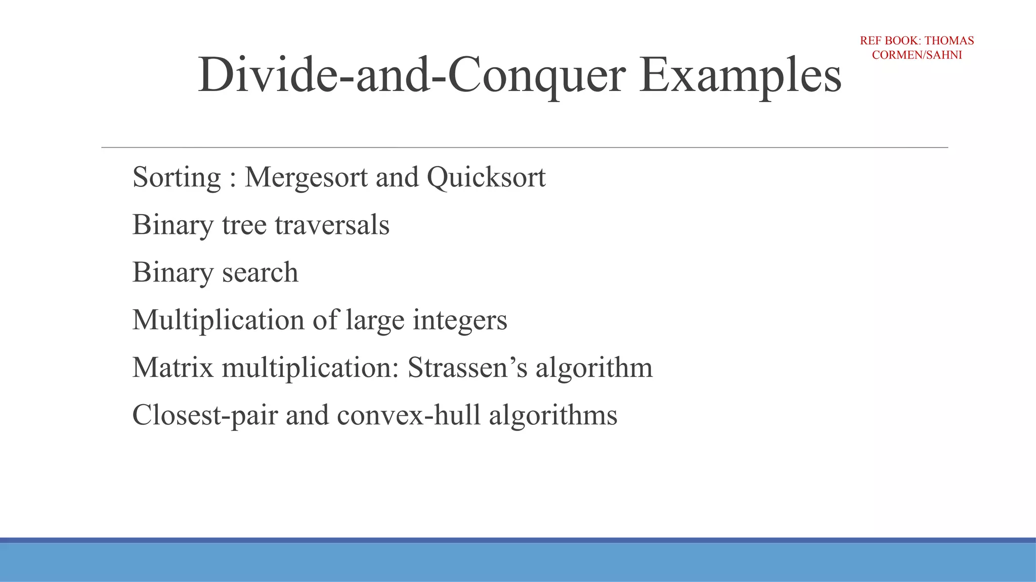 Divide-and-Conquer Examples
Sorting : Mergesort and Quicksort
Binary tree traversals
Binary search
Multiplication of large integers
Matrix multiplication: Strassen’s algorithm
Closest-pair and convex-hull algorithms
REF BOOK: THOMAS
CORMEN/SAHNI
 