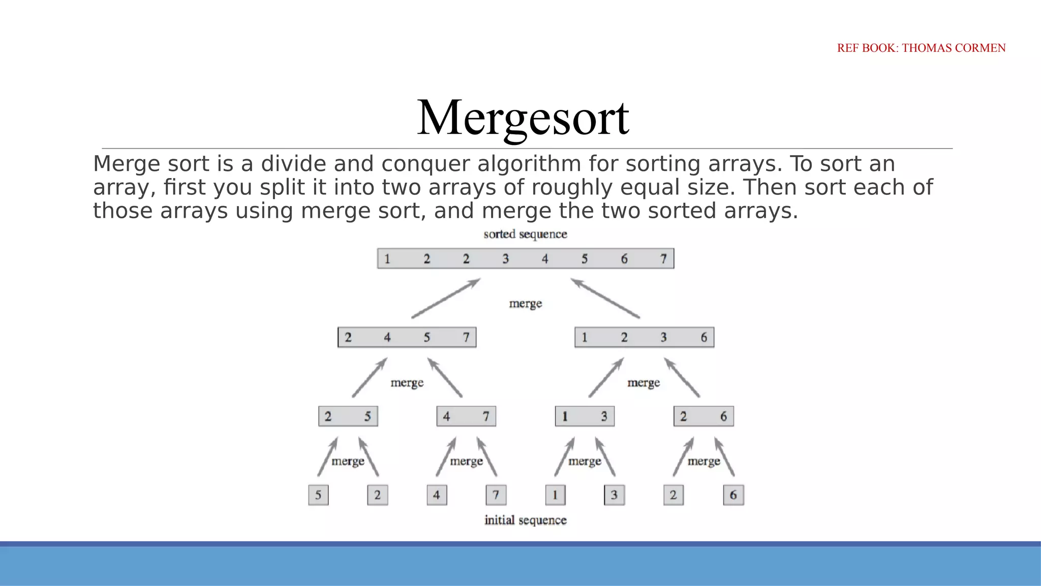 Mergesort
Merge sort is a divide and conquer algorithm for sorting arrays. To sort an
array, first you split it into two arrays of roughly equal size. Then sort each of
those arrays using merge sort, and merge the two sorted arrays.
REF BOOK: THOMAS CORMEN
 
