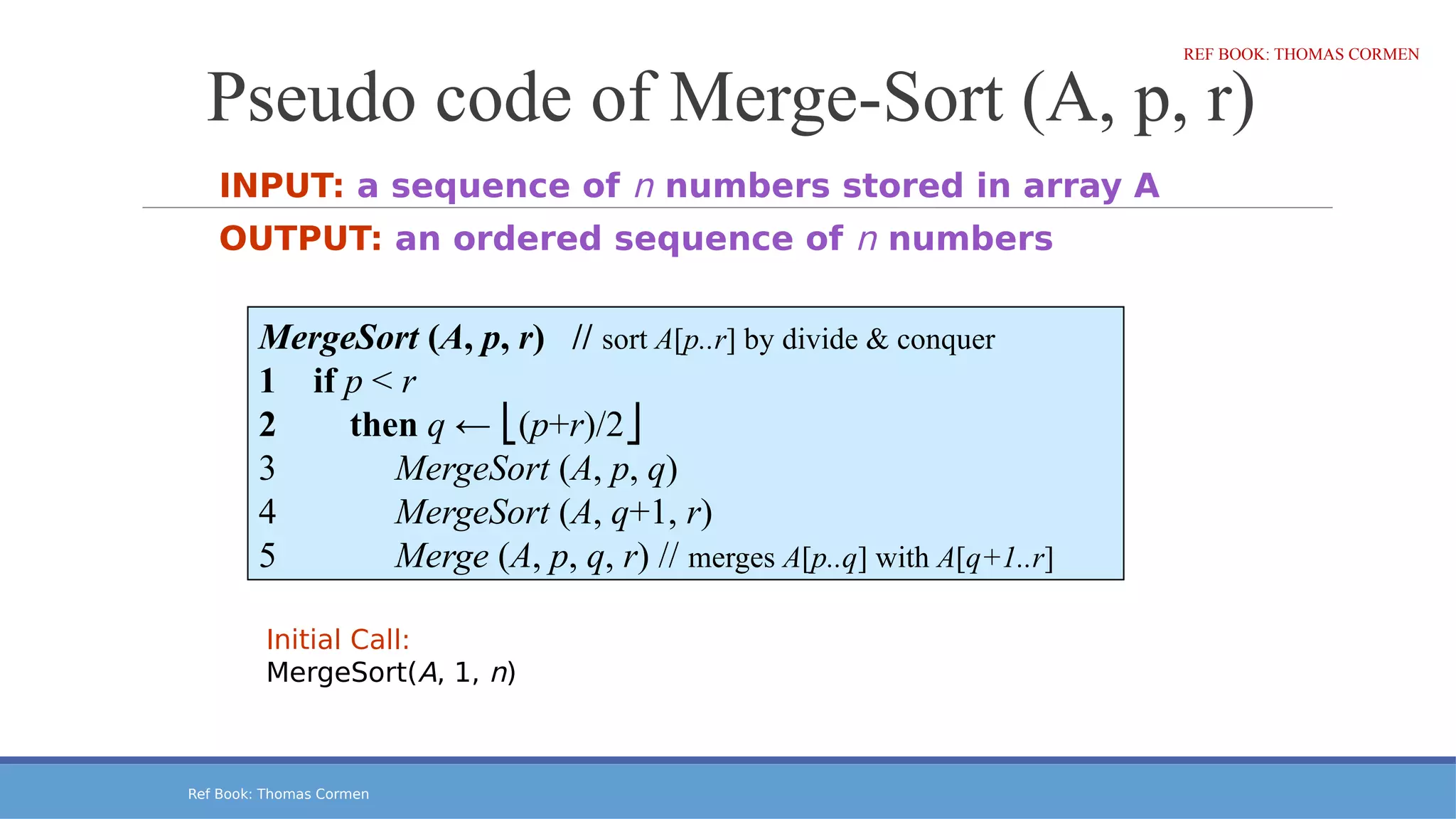 Ref Book: Thomas Cormen
Pseudo code of Merge-Sort (A, p, r)
INPUT: a sequence of n numbers stored in array A
OUTPUT: an ordered sequence of n numbers
MergeSort (A, p, r) // sort A[p..r] by divide & conquer
1 if p < r
2 then q ← (
⎣ p+r)/2⎦
3 MergeSort (A, p, q)
4 MergeSort (A, q+1, r)
5 Merge (A, p, q, r) // merges A[p..q] with A[q+1..r]
Initial Call:
MergeSort(A, 1, n)
REF BOOK: THOMAS CORMEN
 