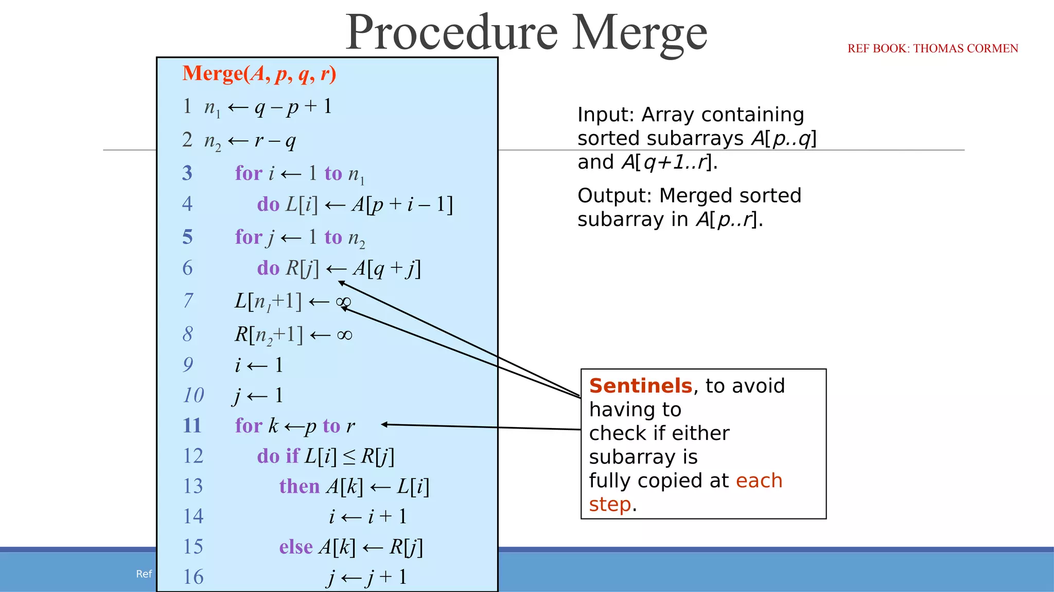 Ref Book: Thomas Cormen
Procedure Merge
Merge(A, p, q, r)
1 n1 ← q – p + 1
2 n2 ← r – q
3 for i ← 1 to n1
4 do L[i] ← A[p + i – 1]
5 for j ← 1 to n2
6 do R[j] ← A[q + j]
7 L[n1+1] ← ∞
8 R[n2+1] ← ∞
9 i ← 1
10 j ← 1
11 for k ←p to r
12 do if L[i] ≤ R[j]
13 then A[k] ← L[i]
14 i ← i + 1
15 else A[k] ← R[j]
16 j ← j + 1
Sentinels, to avoid
having to
check if either
subarray is
fully copied at each
step.
Input: Array containing
sorted subarrays A[p..q]
and A[q+1..r].
Output: Merged sorted
subarray in A[p..r].
REF BOOK: THOMAS CORMEN
 