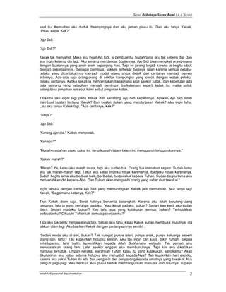 Novel Robohnya Surau Kami (A.A.Navis)


saat itu. Kemudian aku duduk disampingnya dan aku jamah pisau itu. Dan aku tanya Kakek,
"Pisau siapa, Kek?"

"Ajo Sidi."

"Ajo Sidi?"

Kakek tak menyahut. Maka aku ingat Ajo Sidi, si pembual itu. Sudah lama aku tak ketemu dia. Dan
aku ingin ketemu dia lagi. Aku senang mendengar bualannya. Ajo Sidi bisa mengikat orang-orang
dengan bualannya yang aneh-aneh sepanjang hari. Tapi ini jarang terjadi karena ia begitu sibuk
dengan pekerjaannya. Sebagai pembual, sukses terbesar baginya ialah karena semua pelaku-
pelaku yang diceritakannya menjadi model orang untuk diejek dan ceritanya menjadi pameo
akhirnya. Ada-ada saja orang-orang di sekitar kampungku yang cocok dengan watak pelaku-
pelaku ceritanya. Ketika sekali ia menceritakan bagaimana sifat seekor katak, dan kebetulan ada
pula seorang yang ketagihan menjadi pemimpin berkelakuan seperti katak itu, maka untuk
selanjutnya pimpinan tersebut kami sebut pimpinan katak.

Tiba-tiba aku ingat lagi pada Kakek dan kedatang Ajo Sidi kepadanya. Apakah Ajo Sidi telah
membuat bualan tentang Kakek? Dan bualan itukah yang mendurjakan Kakek? Aku ingin tahu.
Lalu aku tanya Kakek lagi. "Apa ceritanya, Kek?"

"Siapa?"

"Ajo Sidi."

"Kurang ajar dia," Kakek menjawab.

"Kenapa?"

"Mudah-mudahan pisau cukur ini, yang kuasah tajam-tajam ini, menggoroh tenggorokannya."

"Kakek marah?"

"Marah? Ya, kalau aku masih muda, tapi aku sudah tua. Orang tua menahan ragam. Sudah lama
aku tak marah-marah lagi. Takut aku kalau imanku rusak karenanya, ibadatku rusak karenanya.
Sudah begitu lama aku berbuat baik, beribadat, bertawakal kepada Tuhan. Sudah begitu lama aku
menyerahkan diri kepada-Nya. Dan Tuhan akan mengasihi orang yang sabar dan tawakal."

Ingin tahuku dengan cerita Ajo Sidi yang memurungkan Kakek jadi memuncak. Aku tanya lagi
Kakek, "Bagaimana katanya, Kek?"

Tapi Kakek diam saja. Berat hatinya bercerita barangkali. Karena aku telah berulang-ulang
bertanya, lalu ia yang bertanya padaku, "Kau kenal padaku, bukan? Sedari kau kecil aku sudah
disini. Sedari mudaku, bukan? Kau tahu apa yang kulakukan semua, bukan? Terkutukkah
perbuatanku? Dikutuki Tuhankah semua pekerjaanku?"

Tapi aku tak perlu menjawabnya lagi. Sebab aku tahu, kalau Kakek sudah membuka mulutnya, dia
takkan diam lagi. Aku biarkan Kakek dengan pertanyaannya sendiri.

"Sedari muda aku di sini, bukan? Tak kuingat punya isteri, punya anak, punya keluarga seperti
orang lain, tahu? Tak kupikirkan hidupku sendiri. Aku tak ingin cari kaya, bikin rumah. Segala
kehidupanku, lahir batin, kuserahkan kepada Allah Subhanahu wataala. Tak pernah aku
menyusahkan orang lain. Lalat seekor enggan aku membunuhnya. Tapi kini aku dikatakan
manusia terkutuk. Umpan neraka. Marahkah Tuhan kalau itu yang kulakukan, sangkamu? Akan
dikutukinya aku kalau selama hidupku aku mengabdi kepada-Nya? Tak kupikirkan hari esokku,
karena aku yakin Tuhan itu ada dan pengasih dan penyayang kepada umatnya yang tawakal. Aku
bangun pagi-pagi. Aku bersuci. Aku pukul beduk membangunkan manusia dari tidurnya, supaya

ismahfudi personal documentation                                                             2
 