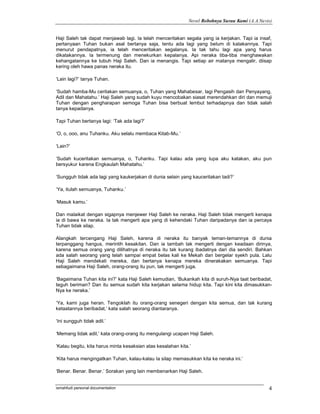 Novel Robohnya Surau Kami (A.A.Navis)


Haji Saleh tak dapat menjawab lagi. Ia telah menceritakan segala yang ia kerjakan. Tapi ia insaf,
pertanyaan Tuhan bukan asal bertanya saja, tentu ada lagi yang belum di katakannya. Tapi
menurut pendapatnya, ia telah menceritakan segalanya. Ia tak tahu lagi apa yang harus
dikatakannya. Ia termenung dan menekurkan kepalanya. Api neraka tiba-tiba menghawakan
kehangatannya ke tubuh Haji Saleh. Dan ia menangis. Tapi setiap air matanya mengalir, diisap
kering oleh hawa panas neraka itu.

‘Lain lagi?’ tanya Tuhan.

‘Sudah hamba-Mu ceritakan semuanya, o, Tuhan yang Mahabesar, lagi Pengasih dan Penyayang,
Adil dan Mahatahu.’ Haji Saleh yang sudah kuyu mencobakan siasat merendahkan diri dan memuji
Tuhan dengan pengharapan semoga Tuhan bisa berbuat lembut terhadapnya dan tidak salah
tanya kepadanya.

Tapi Tuhan bertanya lagi: ‘Tak ada lagi?’

‘O, o, ooo, anu Tuhanku. Aku selalu membaca Kitab-Mu.’

‘Lain?’

‘Sudah kuceritakan semuanya, o, Tuhanku. Tapi kalau ada yang lupa aku katakan, aku pun
bersyukur karena Engkaulah Mahatahu.’

‘Sungguh tidak ada lagi yang kaukerjakan di dunia selain yang kauceritakan tadi?’

‘Ya, itulah semuanya, Tuhanku.’

‘Masuk kamu.’

Dan malaikat dengan sigapnya menjewer Haji Saleh ke neraka. Haji Saleh tidak mengerti kenapa
ia di bawa ke neraka. Ia tak mengerti apa yang di kehendaki Tuhan daripadanya dan ia percaya
Tuhan tidak silap.

Alangkah tercengang Haji Saleh, karena di neraka itu banyak teman-temannya di dunia
terpanggang hangus, merintih kesakitan. Dan ia tambah tak mengerti dengan keadaan dirinya,
karena semua orang yang dilihatnya di neraka itu tak kurang ibadatnya dari dia sendiri. Bahkan
ada salah seorang yang telah sampai empat belas kali ke Mekah dan bergelar syekh pula. Lalu
Haji Saleh mendekati mereka, dan bertanya kenapa mereka dinerakakan semuanya. Tapi
sebagaimana Haji Saleh, orang-orang itu pun, tak mengerti juga.

‘Bagaimana Tuhan kita ini?’ kata Haji Saleh kemudian, ‘Bukankah kita di suruh-Nya taat beribadat,
teguh beriman? Dan itu semua sudah kita kerjakan selama hidup kita. Tapi kini kita dimasukkan-
Nya ke neraka.’

‘Ya, kami juga heran. Tengoklah itu orang-orang senegeri dengan kita semua, dan tak kurang
ketaatannya beribadat,’ kata salah seorang diantaranya.

‘Ini sungguh tidak adil.’

‘Memang tidak adil,’ kata orang-orang itu mengulangi ucapan Haji Saleh.

‘Kalau begitu, kita harus minta kesaksian atas kesalahan kita.’

‘Kita harus mengingatkan Tuhan, kalau-kalau Ia silap memasukkan kita ke neraka ini.’

‘Benar. Benar. Benar.’ Sorakan yang lain membenarkan Haji Saleh.


ismahfudi personal documentation                                                                4
 