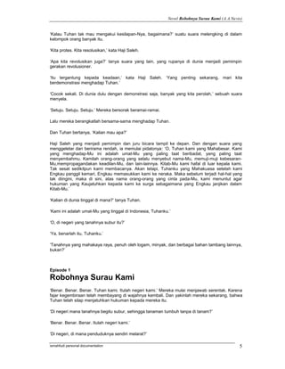 Novel Robohnya Surau Kami (A.A.Navis)


‘Kalau Tuhan tak mau mengakui kesilapan-Nya, bagaimana?’ suatu suara melengking di dalam
kelompok orang banyak itu.

‘Kita protes. Kita resolusikan,’ kata Haji Saleh.

‘Apa kita revolusikan juga?’ tanya suara yang lain, yang rupanya di dunia menjadi pemimpin
gerakan revolusioner.

‘Itu tergantung kepada keadaan,’ kata Haji Saleh. ‘Yang penting sekarang, mari kita
berdemonstrasi menghadap Tuhan.’

‘Cocok sekali. Di dunia dulu dengan demonstrasi saja, banyak yang kita perolah,’ sebuah suara
menyela.

‘Setuju. Setuju. Setuju.’ Mereka bersorak beramai-ramai.

Lalu mereka berangkatlah bersama-sama menghadap Tuhan.

Dan Tuhan bertanya, ‘Kalian mau apa?’

Haji Saleh yang menjadi pemimpin dan juru bicara tampil ke depan. Dan dengan suara yang
menggeletar dan berirama rendah, ia memulai pidatonya: ‘O, Tuhan kami yang Mahabesar. Kami
yang menghadap-Mu ini adalah umat-Mu yang paling taat beribadat, yang paling taat
menyembahmu. Kamilah orang-orang yang selalu menyebut nama-Mu, memuji-muji kebesaran-
Mu,mempropagandakan keadilan-Mu, dan lain-lainnya. Kitab-Mu kami hafal di luar kepala kami.
Tak sesat sedikitpun kami membacanya. Akan tetapi, Tuhanku yang Mahakuasa setelah kami
Engkau panggil kemari, Engkau memasukkan kami ke neraka. Maka sebelum terjadi hal-hal yang
tak diingini, maka di sini, atas nama orang-orang yang cinta pada-Mu, kami menuntut agar
hukuman yang Kaujatuhkan kepada kami ke surga sebagaimana yang Engkau janjikan dalam
Kitab-Mu.’

‘Kalian di dunia tinggal di mana?’ tanya Tuhan.

‘Kami ini adalah umat-Mu yang tinggal di Indonesia, Tuhanku.’

‘O, di negeri yang tanahnya subur itu?’

‘Ya, benarlah itu, Tuhanku.’

‘Tanahnya yang mahakaya raya, penuh oleh logam, minyak, dan berbagai bahan tambang lainnya,
bukan?’



Episode 1
Robohnya Surau Kami
‘Benar. Benar. Benar. Tuhan kami. Itulah negeri kami.’ Mereka mulai menjawab serentak. Karena
fajar kegembiraan telah membayang di wajahnya kembali. Dan yakinlah mereka sekarang, bahwa
Tuhan telah silap menjatuhkan hukuman kepada mereka itu.

‘Di negeri mana tanahnya begitu subur, sehingga tanaman tumbuh tanpa di tanam?’

‘Benar. Benar. Benar. Itulah negeri kami.’

‘Di negeri, di mana penduduknya sendiri melarat?’

ismahfudi personal documentation                                                              5
 
