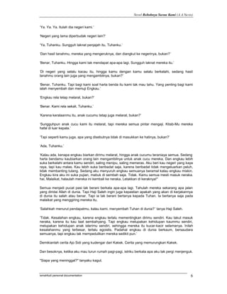 Novel Robohnya Surau Kami (A.A.Navis)


‘Ya. Ya. Ya. Itulah dia negeri kami.’

‘Negeri yang lama diperbudak negeri lain?’

‘Ya, Tuhanku. Sungguh laknat penjajah itu, Tuhanku.’

‘Dan hasil tanahmu, mereka yang mengeruknya, dan diangkut ke negerinya, bukan?’

‘Benar, Tuhanku. Hingga kami tak mendapat apa-apa lagi. Sungguh laknat mereka itu.’

‘Di negeri yang selalu kacau itu, hingga kamu dengan kamu selalu berkelahi, sedang hasil
tanahmu orang lain juga yang mengambilnya, bukan?’

‘Benar, Tuhanku. Tapi bagi kami soal harta benda itu kami tak mau tahu. Yang penting bagi kami
ialah menyembah dan memuji Engkau.’

‘Engkau rela tetap melarat, bukan?’

‘Benar. Kami rela sekali, Tuhanku.’

‘Karena keralaanmu itu, anak cucumu tetap juga melarat, bukan?’

‘Sungguhpun anak cucu kami itu melarat, tapi mereka semua pintar mengaji. Kitab-Mu mereka
hafal di luar kepala.’

‘Tapi seperti kamu juga, apa yang disebutnya tidak di masukkan ke hatinya, bukan?’

‘Ada, Tuhanku.’

‘Kalau ada, kenapa engkau biarkan dirimu melarat, hingga anak cucumu teraniaya semua. Sedang
harta bendamu kaubiarkan orang lain mengambilnya untuk anak cucu mereka. Dan engkau lebih
suka berkelahi antara kamu sendiri, saling menipu, saling memeras. Aku beri kau negeri yang kaya
raya, tapi kau malas. Kau lebih suka beribadat saja, karena beribadat tidak mengeluarkan peluh,
tidak membanting tulang. Sedang aku menyuruh engkau semuanya beramal kalau engkau miskin.
Engkau kira aku ini suka pujian, mabuk di sembah saja. Tidak. Kamu semua mesti masuk neraka.
hai, Malaikat, halaulah mereka ini kembali ke neraka. Letakkan di keraknya!"

Semua menjadi pucat pasi tak berani berkata apa-apa lagi. Tahulah mereka sekarang apa jalan
yang diridai Allah di dunia. Tapi Haji Saleh ingin juga kepastian apakah yang akan di kerjakannya
di dunia itu salah atau benar. Tapi ia tak berani bertanya kepada Tuhan. Ia bertanya saja pada
malaikat yang menggiring mereka itu.

‘Salahkah menurut pendapatmu, kalau kami, menyembah Tuhan di dunia?’ tanya Haji Saleh.

‘Tidak. Kesalahan engkau, karena engkau terlalu mementingkan dirimu sendiri. Kau takut masuk
neraka, karena itu kau taat sembahyang. Tapi engkau melupakan kehidupan kaummu sendiri,
melupakan kehidupan anak isterimu sendiri, sehingga mereka itu kucar-kacir selamanya. Inilah
kesalahanmu yang terbesar, terlalu egoistis. Padahal engkau di dunia berkaum, bersaudara
semuanya, tapi engkau tak mempedulikan mereka sedikit pun.’

Demikianlah cerita Ajo Sidi yang kudengar dari Kakek. Cerita yang memurungkan Kakek.

Dan besoknya, ketika aku mau turun rumah pagi-pagi, istriku berkata apa aku tak pergi menjenguk.

"Siapa yang meninggal?" tanyaku kagut.



ismahfudi personal documentation                                                               6
 
