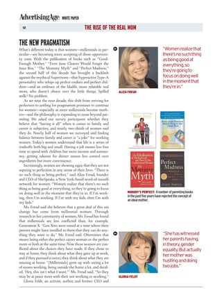 WHITE PAPER
  12                                        THE RISE OF THE REAL MOM

THE NEW PRAGMATISM
What’s different today is that women—millennials in par-                                         “Women realize that
ticular—are becoming more accepting of those opportuni-                                          there’s no such thing
ty costs. With the publication of books such as “Good-                                           as being good at
Enough Mother,” “Even June Cleaver Would Forget the                                              everything, so
Juice Box,” “The Mommy Myth” and “Perfect Madness,”
the second half of this decade has brought a backlash
                                                                                                 they’re going to
against the mythical Supermom—that hyperactive Type-A                                            focus on doing well
personality who whips up perfect cookies and perfect chil-                                       in the moment that
dren—and an embrace of the likable, more relatable real                                          they’re in.”
mom, who doesn’t obsess over the little things. Spilled         ALIZA FREUD
milk? No problem.
    As we near the next decade, this shift from striving for
perfection to settling for pragmatism promises to continue
for women—especially as more millennials become moth-
ers—and the philosophy is expanding to areas beyond par-
enting. We asked our survey participants whether they
believe that “having it all” when it comes to family and
career is subjective, and nearly two-thirds of women said
they do. Nearly half of women we surveyed said finding
balance between family and career is “a joke” for working
women. Today’s women understand that life is a series of
tradeoffs both big and small: Having a job means less free
time to spend with children but more income and autono-
my; getting takeout for dinner means less control over
ingredients but more convenience.
    Increasingly, women are showing signs that they are not
aspiring to perfection in any arena of their lives. “There is
no such thing as being perfect,” said Aliza Freud, founder
and CEO of SheSpeaks, a New York-based word-of-mouth
network for women. “Women realize that there’s no such
thing as being good at everything, so they’re going to focus
on doing well in the moment that they’re in. If I’m work-            NOBODY’S PERFECT: A number of parenting books
ing, then I’m working. If I’m with my kids, then I’m with            in the past five years have rejected the concept of
                                                                     an ideal mother.
my kids.”
    Ms. Freud said she believes that a great deal of this sea
change has come from millennial women. Through
research in her community of women, Ms. Freud has found
that millennials are less conflicted than, for example,
Generation X. “Gen Xers were raised at a time where their
parents might have instilled in them that they can do any-
thing they want to do,” Ms. Freud said. Oftentimes that                                          “She has witnessed
meant being either the perfect career woman or the perfect                                       her parents having,
mom or both at the same time. Now those women are con-                                           in theory, gender
flicted about the choices they have made. If they chose to                                       equality. But actually
stay at home, they think about what they gave up at work,
                                                                                                 her mother was
and if they pursued a career, they think about what they are
missing at home. “[Millennials] grew up with seeing a lot                                        hustling and doing
of moms working, being outside the home a lot, and decid-                                        two jobs.”
ed, ‘Hey, this isn’t what I want,’” Ms. Freud said. “So they
may be at peace more with their not working or working.”        GLORIA FELDT
    Gloria Feldt, an activist, author, and former CEO and
 