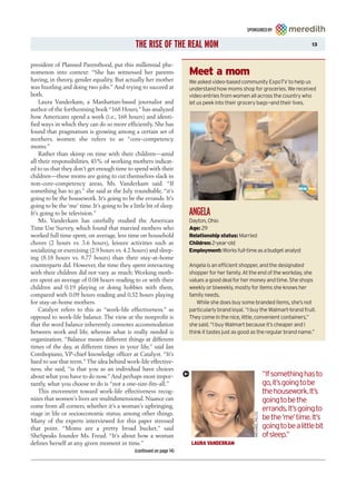 SPONSORED BY


                                                THE RISE OF THE REAL MOM                                                                13



president of Planned Parenthood, put this millennial phe-
nomenon into context: “She has witnessed her parents                    Meet a mom
having, in theory, gender equality. But actually her mother             We asked video-based community ExpoTV to help us
was hustling and doing two jobs.” And trying to succeed at              understand how moms shop for groceries. We received
both.                                                                   video entries from women all across the country who
    Laura Vanderkam, a Manhattan-based journalist and                   let us peek into their grocery bags—and their lives.
author of the forthcoming book “168 Hours,” has analyzed
how Americans spend a week (i.e., 168 hours) and identi-
fied ways in which they can do so more efficiently. She has
found that pragmatism is growing among a certain set of
mothers, women she refers to as “core-competency
moms.”
    Rather than skimp on time with their children—amid
all their responsibilities, 45% of working mothers indicat-
ed to us that they don’t get enough time to spend with their
children—these moms are going to cut themselves slack in
non-core-competency areas, Ms. Vanderkam said. “If
something has to go,” she said at the July roundtable, “it’s
going to be the housework. It’s going to be the errands. It’s
going to be the ‘me’ time. It’s going to be a little bit of sleep.
It’s going to be television.”                                           ANGELA
    Ms. Vanderkam has carefully studied the American                    Dayton, Ohio
Time Use Survey, which found that married mothers who                   Age: 29
worked full time spent, on average, less time on household              Relationship status: Married
chores (2 hours vs. 3.6 hours), leisure activities such as              Children: 2-year-old
socializing or exercising (2.9 hours vs. 4.2 hours) and sleep-          Employment: Works full-time as a budget analyst
ing (8.18 hours vs. 8.77 hours) than their stay-at-home
counterparts did. However, the time they spent interacting              Angela is an efficient shopper, and the designated
with their children did not vary as much: Working moth-                 shopper for her family. At the end of the workday, she
ers spent an average of 0.04 hours reading to or with their             values a good deal for her money and time. She shops
children and 0.19 playing or doing hobbies with them,                   weekly or biweekly, mostly for items she knows her
compared with 0.09 hours reading and 0.52 hours playing                 family needs.
for stay-at-home mothers.                                                  While she does buy some branded items, she’s not
    Catalyst refers to this as “work-life effectiveness,” as            particularly brand loyal. “I buy the Walmart-brand fruit.
opposed to work-life balance. The view at the nonprofit is              They come in the nice, little, convenient containers,”
that the word balance inherently connotes accommodation                 she said. “I buy Walmart because it’s cheaper and I
between work and life, whereas what is really needed is                 think it tastes just as good as the regular brand name.”
organization. “Balance means different things at different
times of the day, at different times in your life,” said Jan
Combopiano, VP-chief knowledge officer at Catalyst. “It’s
hard to use that term.” The idea behind work-life effective-
ness, she said, “is that you as an individual have choices
about what you have to do now.” And perhaps most impor-                                                              “If something has to
tantly, what you choose to do is “not a one-size-fits-all.”                                                          go, it’s going to be
    This movement toward work-life effectiveness recog-                                                              the housework. It’s
nizes that women’s lives are multidimensional. Nuance can                                                            going to be the
come from all corners, whether it’s a woman’s upbringing,                                                            errands. It’s going to
stage in life or socioeconomic status, among other things.
                                                                                                     MICHAEL FALCO




Many of the experts interviewed for this paper stressed
                                                                                                                     be the ‘me’ time. It’s
that point. “Moms are a pretty broad bucket,” said                                                                   going to be a little bit
SheSpeaks founder Ms. Freud. “It’s about how a woman                                                                 of sleep.”
defines herself at any given moment in time.”                            LAURA VANDERKAM
                                               (continued on page 14)
 