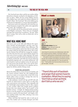 WHITE PAPER
  14                                         THE RISE OF THE REAL MOM
   Ms. Freud and some others said the way mothers define
themselves is directly correlated to the dependency of chil-     Meet a mom
dren on them. “When she has young children, because
those children have such needs, her primary definition of
herself is Mom,” Ms. Freud said. “But as her children grow
and become less dependent, it’s not just about being Mom.”
   Real moms want to be embraced for all of who they are.
“Smart businesses recognize that cookie-cutter approaches
don’t work,” Ms. Combopiano said.
   Ms. Garrubbo said she has witnessed similar sentiment
in the BlogHer community. “There’s this sort of backlash
and anger that women have to marketers,” she said. “What
they’re saying: ‘Don’t tell us what we think; don’t tell us
who we are.’”


                                                                 JANE
WHAT REAL MOMS WANT                                              Tampa, Fla.
Real moms come to the table with different life experi-          Age: 34
ences, attitudes and demographics, and they want mar-            Relationship status: Married
keters to understand and embrace those differences. The          Children: 2-year-old and 4-year-old
real mom wants products and services that not only reflect       Employment: Stays at home
her unique reality but also help make it better. She is look-
ing for solutions that will help her manage the complexi-        Jane shops for groceries every Wednesday night with
ties of her life, lessen her stress and workload, and give her   her husband and two children. The family makes an
more time to focus on what’s really important. She wants         outing of it, getting dinner at McDonald’s along the way.
to be a good mom and COO of the household but also have              She selects what to buy based on her grocery store’s
an identity outside that. And while she may be embracing         circular. She considers price before convenience, buying
her perfectly imperfect self—as a mother and beyond—she          whatever is on sale, especially if it’s “buy one, get one
wants brands to catch up. In plainer terms, she wants prod-      free.” “That’s pretty much how we shop is the buy-one-
ucts and services that provide value to her and her fami-        get-one sales,” she said.
ly—and that give her permission to be imperfect and rec-
ognize her identity outside of being a mom.

                 EVERY DOLLAR COUNTS
Money has always been a source of stress for families, and       “There’s this sort of backlash
the current economic climate has only heightened that
stress. So it comes as no surprise that, as the COO of the       and anger that women have to
family, today’s mom is trying to manage that stress by           marketers. What they’re saying:
playing the price and value game.
   In the qualitative research Ad Age and JWT did with           ‘Don’t tell us what we think;
ExpoTV, we asked women to share with us on film their            don’t tell us who we are.’”
most recent grocery-store purchases. They repeatedly said
they had bought certain products based on sales, coupons
or store circulars. Often they bought generic products
because they were cheaper and/or “just as good” as the
branded versions. “I bought the Walmart-brand product
because it was the cheapest one and I think that their stuff
tastes just as good as the name brand,” said Angela, a full-
time working mother from Ohio, referring to her most
recent shopping trip.
   Others said they had waited for sales to stock up on
items they needed, such as laundry detergent and toilet
 