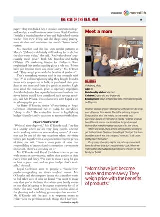 SPONSORED BY


                                             THE RISE OF THE REAL MOM                                                            15



paper. “I buy it in bulk, I buy it on sale, I comparison shop,”
said Jocelyn, a small-business owner from North Carolina.             Meet a mom
Danielle, a married mother of two and high-school science
teacher from New Jersey, said she shops using grocery-
store circulars and maximizes her store’s “bonus bucks”
system.
    Ms. Reardon said she has seen similar patterns at
Macy’s. “[Mom] is definitely still looking for style, but
she also wants value,” she said. “And value doesn’t nec-
essarily mean price.” Both Ms. Reardon and Kathy
O’Brien, U.S. marketing director for Unilever’s Dove,
emphasized that product quality plays a role too. “Moms
have just become more and more savvy,” Ms. O’Brien
said. “They weigh price with the benefits of products.”
    That’s something women said in our research with
ExpoTV as well in explaining why they bought branded
items with coupons or in bulk, or purchased their pro-                HEATHER
duce at one store and their dry goods at another. Right               Vicksburg, Mich.
now, amid the recession, price is especially important.               Age: 35
And this behavior has expanded to income brackets that                Relationship status:Married
never before would have considered such savings meth-                 Children: 3-year-old and 6-year-old
ods, said Mr. Wilcox, who collaborates with ExpoTV on                 Employment: Stays at home but sells embroidered goods
its ethnographic practice.                                            on Etsy.com
    As Betsy O’Rourke, senior VP-marketing at Royal
Caribbean International, put it: Today, for everybody,                Heather dislikes grocery shopping, so she prefers to shop
“cheap is chic.” The cruise-line brand is highlighting                every three or four weeks. She is the primary shopper.
budget-friendly family vacations to resonate with Mom.                She plans for all of the meals, so she makes food
                                                                      purchases based on her family’s needs. Heather shops in
                   FAMILY COMES FIRST                                 two different stores: one local store for produce and
“We’re all time-deprived,” Ms. O’Rourke said. “We live                Walmart for everything else because of its low prices.
in a society where we are very busy people, whether                      When she shops, she’s armed with coupons, seeking to
we’re working moms or non-working moms.” A vaca-                      get the best deals. She is not brand loyal. “Just got the store
tion can be one of the rare occasions when the entire                 brand because it was the cheapest,” she said. “It all tastes
family gets together for a long and uninterrupted period              pretty much the same.”
of time, she said. “From a mom point of view, that                       On grocery-shopping nights, she picks up convenient
responsibility to create a family connection is even more             items for dinner that don’t require her to cook. When we
important. There’s a lot riding on it.”                               met Heather, she had picked up rotisserie chicken for her
   Ms. O’Rourke said Royal Caribbean tries to partner                 family for $4.48.
with moms on convenience, rather than pander to their
every whim and fancy. “We want to make it easy for you
to have a great time, and on your budget that’s avail-
able,” she said.
   Royal Caribbean aims to provide a “hassle-free”                    “Moms have just become
product—appealing to time-crunched moms. Ms.
O’Rourke said the company knows that a mother wants                   more and more savvy. They
to feel taken care of once on board. “We want to make                 weigh price with the benefits
sure that you’re the hero, that when your family comes
on our ship, it’s going to be a great experience for all of           of products.”
them,” she said. “And that you, mom, who has done all
the planning and scheduling, get to enjoy that vacation.”
Ms. O’Rourke said the goal is to empower moms to
relax: “Give me permission to do things that I don’t oth-
                                             (continued on page 16)
 