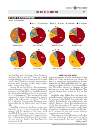 SPONSORED BY


                                             THE RISE OF THE REAL MOM                                                                                             17



    CHART 10: CLOTHING PURCHASES
Who has the most influence
                                   MYSELF          SPOUSE/PARTNER        PARENT               FRIENDS                OTHER FAMILY                    NOT APPLICABLE

                                   3%                                           1%
                                             4%                                 6%                                                        5%
             9%                                                                                                                     5%
                                    10%                         3%        7%                                                   6%

                          43%     8%                                                                                        7%
     32%                                                               14%
                                  6%
                                                       69%                                     68%
                                                                                                                                                     76%
            7%       9%

       WOMEN 18-29 (N=74)           WOMEN 30-44 (N=112)                  WOMEN 45-59 (N=166)                                      WOMEN 60+ (N=66)


                                                  3%                        2%          2%                                            3%        3%
      3%                                                                 2%                                                    2%
                5%                          4%                            4%
                                       8%                                                                                         4%
      12%
                                  6%                    39%                                                                                                40%
    10%                   49%                                                                      46%

                                                                        44%                                                     48%
          21%                          41%


          MEN 18-29 (N=66)             MEN 30-44 (N=93)                   MEN 45-59 (N=178)                                         MEN 60+ (N=115)



Ms. Vanderkam writes, describing a TV ad she saw for                                        MORE THAN JUST A MOM
the brand. “The less time the TV mom has to spend                   Dove’s core consumer is in her 30s and often married with
washing dishes, she reports, the more time she can spend            children, Ms. O’Brien said, and now more than ever she
with her kids.” The ad gives moms permission to ditch               wants to be communicated with in totality—not as some-
doing the dishes to achieve a higher good: spending                 body’s mom. Ms. O’Brien said today’s mothers are incor-
quality time with their children.                                   porating more of their single lives into their post-children
   A recent TV spot from Best Buy does not empower                  lives. “They still see themselves as individuals, and they
moms in that way. In “Annie,” a frumpy-looking moth-                don’t want to be seen as Mom,” she said, clarifying: “They
er stands on a football field before a packed stadium of            want that to be part of their persona, not all of who they
Best Buy employees, looking to buy the best computer                are.”
for her teenage daughter. “I don’t know anything about                  Frito-Lay has started thinking along those lines as well.
computers,” she begins. “And my daughter is going to                It created its women’s portfolio last year after discovering
college so she needs one. Can you help me?” The Best                that women were doing the bulk of the shopping for salty
Buy crew begins to shout out advice. “I don’t want to get           snacks for their families but were not buying many salty
her something that she thinks is totally lame,” the mom             snacks for themselves—despite their high levels of stress
adds.                                                               and the depressing impact of the recession, which one
   Lame? How about the fact that this poor mother, with             might think would make them more apt to snack. As part
bags under her eyes, is alone shopping for her adult                of its initiative, Frito-Lay came up with “permissible indul-
daughter—and the expectation is that that’s a good                  gences”—products that could bring a woman satisfaction
thing? While the spot does portray the mother as imper-             without any accompanying guilt.
fect, it would have been better to give her permission to               “She recognizes the need to take time for herself to be a
bow out of this responsibility, leaving the decision up to          better wife, friend, spouse, mother, worker,” said Marissa
the more-tech-savvy daughter. Best Buy declined to                  Jarratt, brand manager for the women’s portfolio. “What
comment on the ad.                                                                                                                            (continued on page 18)

                                                                         Note: Numbers are rounded; pie charts may not add up to 100%. Source: Advertising Age and JWT survey
 
