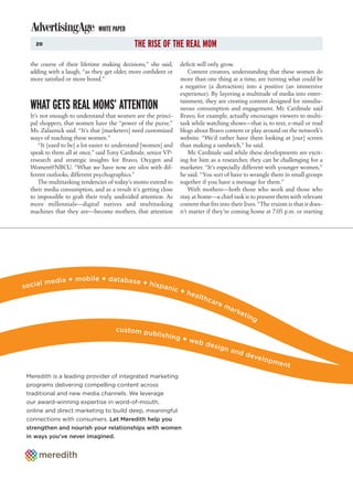 WHITE PAPER
    20                                       THE RISE OF THE REAL MOM
  the course of their lifetime making decisions,” she said,     deficit will only grow.
  adding with a laugh, “as they get older, more confident or       Content creators, understanding that these women do
  more satisfied or more bored.”                                more than one thing at a time, are turning what could be
                                                                a negative (a distraction) into a positive (an immersive
                                                                experience). By layering a multitude of media into enter-
                                                                tainment, they are creating content designed for simulta-
  WHAT GETS REAL MOMS’ ATTENTION                                neous consumption and engagement. Mr. Cardinale said
  It’s not enough to understand that women are the princi-      Bravo, for example, actually encourages viewers to multi-
  pal shoppers, that women have the “power of the purse,”       task while watching shows—that is, to text, e-mail or read
  Ms. Zalaznick said. “It’s that [marketers] need customized    blogs about Bravo content or play around on the network’s
  ways of reaching these women.”                                website. “We’d rather have them looking at [our] screen
      “It [used to be] a lot easier to understand [women] and   than making a sandwich,” he said.
  speak to them all at once,” said Tony Cardinale, senior VP-      Mr. Cardinale said while these developments are excit-
  research and strategic insights for Bravo, Oxygen and         ing for him as a researcher, they can be challenging for a
  Women@NBCU. “What we have now are silos with dif-             marketer. “It’s especially different with younger women,”
  ferent outlooks, different psychographics.”                   he said. “You sort of have to wrangle them in small groups
      The multitasking tendencies of today’s moms extend to     together if you have a message for them.”
  their media consumption, and as a result it’s getting close      With mothers—both those who work and those who
  to impossible to grab their truly undivided attention. As     stay at home—a chief task is to present them with relevant
  more millennials—digital natives and multitasking             content that fits into their lives. “The truism is that it does-
  machines that they are—become mothers, that attention         n’t matter if they’re coming home at 7:05 p.m. or starting




                + mobile + database +
        l media                       hispa
socia                                       n               ic +
                                                                 hea
                                                                     lthc
                                                                          a re
                                                                                   ma
                                                                                        rke
                                                                                              tin
                                                                                                    g
                                     c u s to m p
                                                  ublish
                                                           ing +
                                                                 web
                                                                     desi
                                                                                 gn a
                                                                                      nd d
                                                                                           evel
                                                                                                opm
                                                                                                            ent
 Meredith is a leading provider of integrated marketing
 programs delivering compelling content across
 traditional and new media channels. We leverage
 our award-winning expertise in word-of-mouth,
 online and direct marketing to build deep, meaningful
 connections with consumers. Let Meredith help you
 strengthen and nourish your relationships with women
 in ways you’ve never imagined.
 