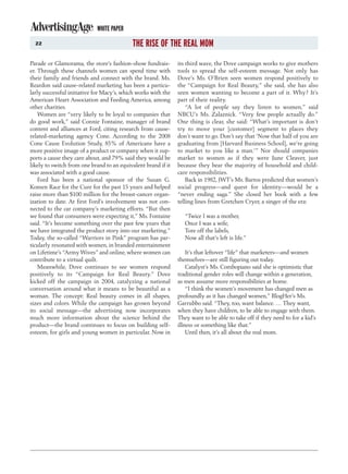 WHITE PAPER
  22                                       THE RISE OF THE REAL MOM
Parade or Glamorama, the store’s fashion-show fundrais-        its third wave, the Dove campaign works to give mothers
er. Through these channels women can spend time with           tools to spread the self-esteem message. Not only has
their family and friends and connect with the brand. Ms.       Dove’s Ms. O’Brien seen women respond positively to
Reardon said cause-related marketing has been a particu-       the “Campaign for Real Beauty,” she said, she has also
larly successful initiative for Macy’s, which works with the   seen women wanting to become a part of it. Why? It’s
American Heart Association and Feeding America, among          part of their reality.
other charities.                                                   “A lot of people say they listen to women,” said
    Women are “very likely to be loyal to companies that       NBCU’s Ms. Zalaznick. “Very few people actually do.”
do good work,” said Connie Fontaine, manager of brand          One thing is clear, she said: “What’s important is don’t
content and alliances at Ford, citing research from cause-     try to move your [customer] segment to places they
related-marketing agency Cone. According to the 2008           don’t want to go. Don’t say that ‘Now that half of you are
Cone Cause Evolution Study, 85% of Americans have a            graduating from [Harvard Business School], we’re going
more positive image of a product or company when it sup-       to market to you like a man.’” Nor should companies
ports a cause they care about, and 79% said they would be      market to women as if they were June Cleaver, just
likely to switch from one brand to an equivalent brand if it   because they bear the majority of household and child-
was associated with a good cause.                              care responsibilities.
    Ford has been a national sponsor of the Susan G.               Back in 1982, JWT’s Ms. Bartos predicted that women’s
Komen Race for the Cure for the past 15 years and helped       social progress—and quest for identity—would be a
raise more than $100 million for the breast-cancer organ-      “never ending saga.” She closed her book with a few
ization to date. At first Ford’s involvement was not con-      telling lines from Gretchen Cryer, a singer of the era:
nected to the car company’s marketing efforts. “But then
we found that consumers were expecting it,” Ms. Fontaine          “Twice I was a mother,
said. “It’s become something over the past few years that         Once I was a wife,
we have integrated the product story into our marketing.”         Tore off the labels,
Today, the so-called “Warriors in Pink” program has par-          Now all that’s left is life.”
ticularly resonated with women, in branded entertainment
on Lifetime’s “Army Wives” and online, where women can             It’s that leftover “life” that marketers—and women
contribute to a virtual quilt.                                 themselves—are still figuring out today.
    Meanwhile, Dove continues to see women respond                 Catalyst’s Ms. Combopiano said she is optimistic that
positively to its “Campaign for Real Beauty.” Dove             traditional gender roles will change within a generation,
kicked off the campaign in 2004, catalyzing a national         as men assume more responsibilities at home.
conversation around what it means to be beautiful as a             “I think the women’s movement has changed men as
woman. The concept: Real beauty comes in all shapes,           profoundly as it has changed women,” BlogHer’s Ms.
sizes and colors. While the campaign has grown beyond          Garrubbo said. “They, too, want balance. … They want,
its social message—the advertising now incorporates            when they have children, to be able to engage with them.
much more information about the science behind the             They want to be able to take off if they need to for a kid’s
product—the brand continues to focus on building self-         illness or something like that.”
esteem, for girls and young women in particular. Now in            Until then, it’s all about the real mom.
 