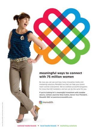 meaningful ways to connect
                                                                                                with 75 million women
                                                                                                By now you can see just how many innovative media and
                                                                                                marketing solutions Meredith has that can help your brand
                                                                                                reach women everywhere. We’ve created successful programs
                                                                                                for more than 60 marketers, and we can do the same for you.

                                                                                                If you’re looking for a meaningful investment with sizeable
                                                                                                returns, contact Jeannine Shao Collins, Senior Vice President,
                                                                                                Meredith 360, at jeannine@meredith.com.
                                                                                                            °
Source: MRI Spring 2009 (including Publisher’s estimate for SIPs)




                                                                    national media brands   +    local media brands    +   marketing solutions
 