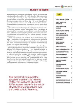 SPONSORED BY


                                          THE RISE OF THE REAL MOM                                               3



women’s liberation movement. And it focuses in depth on Generation X
and millennial mothers and how they differ from their older counterparts.
                                                                                 CHARTS
    Increasingly, Gen Xers (ages 30 to 44) and millennials (ages 18 to 29)
are not beholden to perfection. Having seen their predecessors exhaust          CHART 1: IMPORTANCE OF CAREER        4
themselves trying to achieve an elusive ideal—the corner office, 2.5 well-
groomed children at home and Julia Child’s command of the kitchen—              CHART 2: PRIORITIES FOR
these younger mothers realize that “having it all” does not require doing       WOMEN BY AGE                         5
it all.                                                                         CHART 3: PRIORITIES FOR
    While a decade ago mothers aspired to be “Supermom,” today’s moth-          MEN BY AGE                           5
ers aim to be pragmatic, efficient and rooted in reality. They want to be
real moms. (That lowercase is intentional; these women don’t need fancy         CHART 4: MILLENNIAL PRIORITIES       6
titles.) Perhaps more importantly, they want to be real women, with inter-
ests that include and extend beyond their roles as caretakers, providers        CHART 5: HOUSEHOLD AND
                                                                                CHILD-CARE RESPONSIBILITIES          7
and nurturers.
    In this way, real moms look to subvert the so-called “mommy trap,”          CHART 6: HOUSEHOLD
where a mother has to choose whether to forfeit a career to care for the        RESPONSIBILITIES                     8
kids or plow ahead at work and hand over the stroller reins to the nanny.
Real moms understand that tradeoffs are implicit in motherhood; they            CHART 7: CHILD-CARE
just don’t see things as black and white.                                       RESPONSIBILITIES                     9
    Real moms still have unmet needs—as women and mothers. Boston               CHART 8: STRESS LEVELS               10
Consulting Group estimates that women control $4.3 trillion of the $5.9
trillion in U.S. consumer spending, or 73% of household spending. To            CHART 9: PURCHASING INFLUENCES       16
reach this demographic, marketers need not just to communicate that the
goods and services they offer are practical and convenient; they also need      CHART 10: CLOTHING PURCHASES         17
to make real moms feel confident and in charge. Marketers should                CHART 11: AUTO PURCHASES             18
empower these female consumers to delegate to others (spouses, children,
brands) so they can have more time to be who they want to be—at home,           CHART 12: TRAVEL PURCHASES           19
at work and on their own. And marketers have to use new ways to reach
a population that rarely has time to sit down to read or watch or enjoy         CHART 13: ENTERTAINMENT
something without simultaneously doing something else.                          PURCHASES                            23

                                                                                CHART 14: PERSONAL-CARE
                                                                                PURCHASES                            23

                                                                                CHART 15: APPLIANCE PURCHASES        24

                                                                                CHART 16: HOME-FURNISHING
                                                                                PURCHASES                            25

                                                                                CHART 17: FOOD/BEVERAGE
   Real moms look to subvert the                                                PURCHASES                            26
   so-called “mommy trap,” where a                                              CHART 18: ELECTRONICS PURCHASES 26
   mother has to choose whether to                                              CHART 19: TECHNOLOGY PURCHASES 27
   forfeit a career to care for the kids or
   plow ahead at work and hand over
   the stroller reins to the nanny.
 