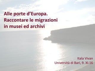 Alle porte d’Europa.
Raccontare le migrazioni
in musei ed archivi
Itala Vivan
Università di Bari, 9. XI.16
 