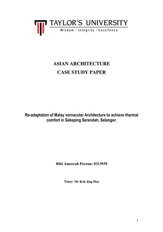 1	
ASIAN ARCHITECTURE
CASE STUDY PAPER
Re-adaptation of Malay vernacular Architecture to achieve thermal
comfort in Sekeping Serendah, Selangor.
Bibi Ameerah Peerun: 0313939
Tutor: Mr Koh Jing Hao
 
