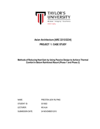 Asian Architecture [ARC 2213/2234]
PROJECT 1: CASE STUDY
Methods of Reducing Heat Gain by Using Passive Design to Achieve Thermal
Comfort in Belum Rainforest Resort (Phase 1 and Phase 2)
NAME: PRESTON LIEW RU PING
STUDENT ID: 0313822
LECTURER: MS ALIA
SUBMISSION DATE: 24 NOVEMBER 2015
 