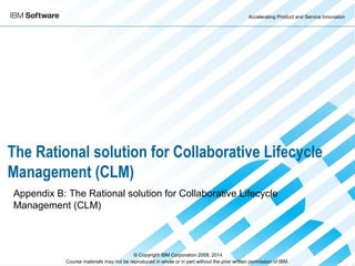 Accelerating Product and Service Innovation
Course materials may not be reproduced in whole or in part without the prior written permission of IBM. 9.0
The Rational solution for Collaborative Lifecycle
Management (CLM)
Appendix B: The Rational solution for Collaborative Lifecycle
Management (CLM)
© Copyright IBM Corporation 2008, 2014
 