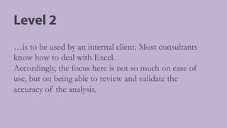 Level 2
…is to be used by an internal client. Most consultants
know how to deal with Excel.
Accordingly, the focus here is not so much on ease of
use, but on being able to review and validate the
accuracy of the analysis.
 