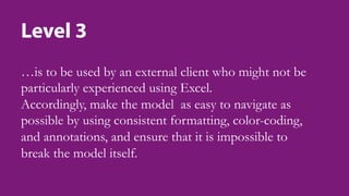 Level 3
…is to be used by an external client who might not be
particularly experienced using Excel.
Accordingly, make the model as easy to navigate as
possible by using consistent formatting, color-coding,
and annotations, and ensure that it is impossible to
break the model itself.
 