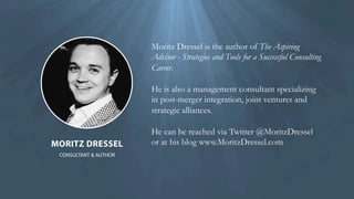 CONSULTANT & AUTHOR
MORITZ DRESSEL
Moritz Dressel is the author of The Aspiring
Advisor - Strategies and Tools for a Successful Consulting
Career.
He can be reached via Twitter @MoritzDressel 
or at his blog www.MoritzDressel.com
He is also a management consultant specializing
in post-merger integration, joint ventures and
strategic alliances.
 