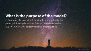 What is the purpose of the model?
Oftentimes, the model will be simple and used only for
some quick analysis. A core data set, simple formulae
(e.g., VLOOKUP), and pivot tables might suffice.
Photo Credit: Greg Rakozy
 