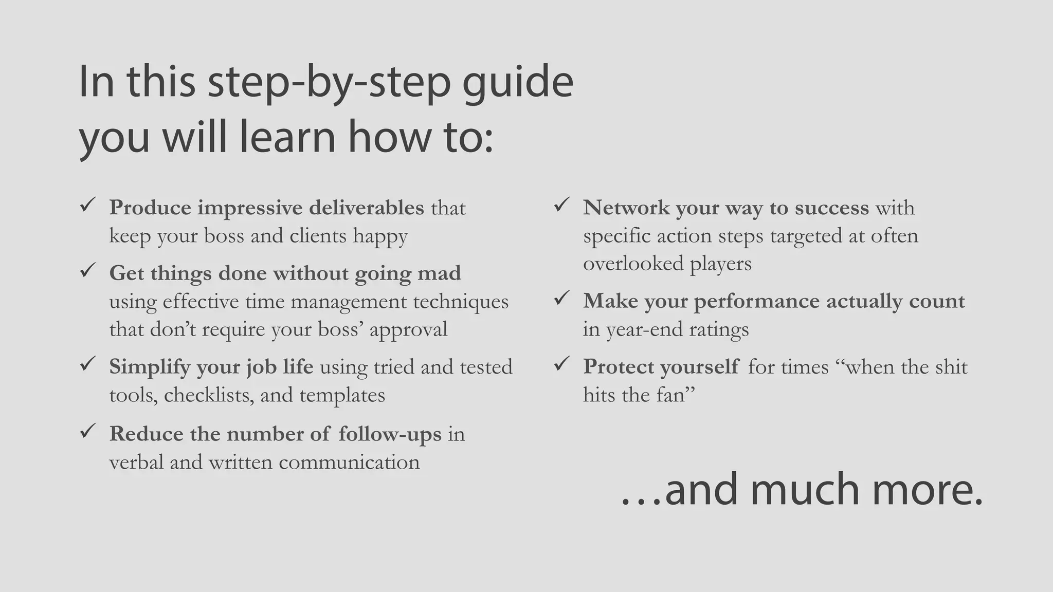 ü  Produce impressive deliverables that
keep your boss and clients happy
ü  Get things done without going mad
using effective time management techniques
that don’t require your boss’ approval
ü  Simplify your job life using tried and tested
tools, checklists, and templates
ü  Reduce the number of follow-ups in
verbal and written communication
In this step-by-step guide
you will learn how to:
ü  Network your way to success with
specific action steps targeted at often
overlooked players
ü  Make your performance actually count
in year-end ratings
ü  Protect yourself for times “when the shit
hits the fan”
…and much more.
 