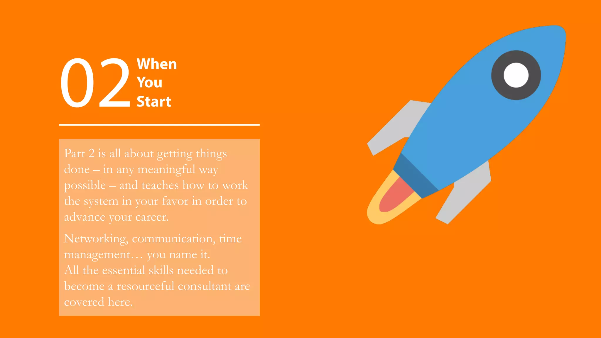 Part 2 is all about getting things
done – in any meaningful way
possible – and teaches how to work
the system in your favor in order to
advance your career.
Networking, communication, time
management… you name it.
All the essential skills needed to
become a resourceful consultant are
covered here.
When
You
Start02
 