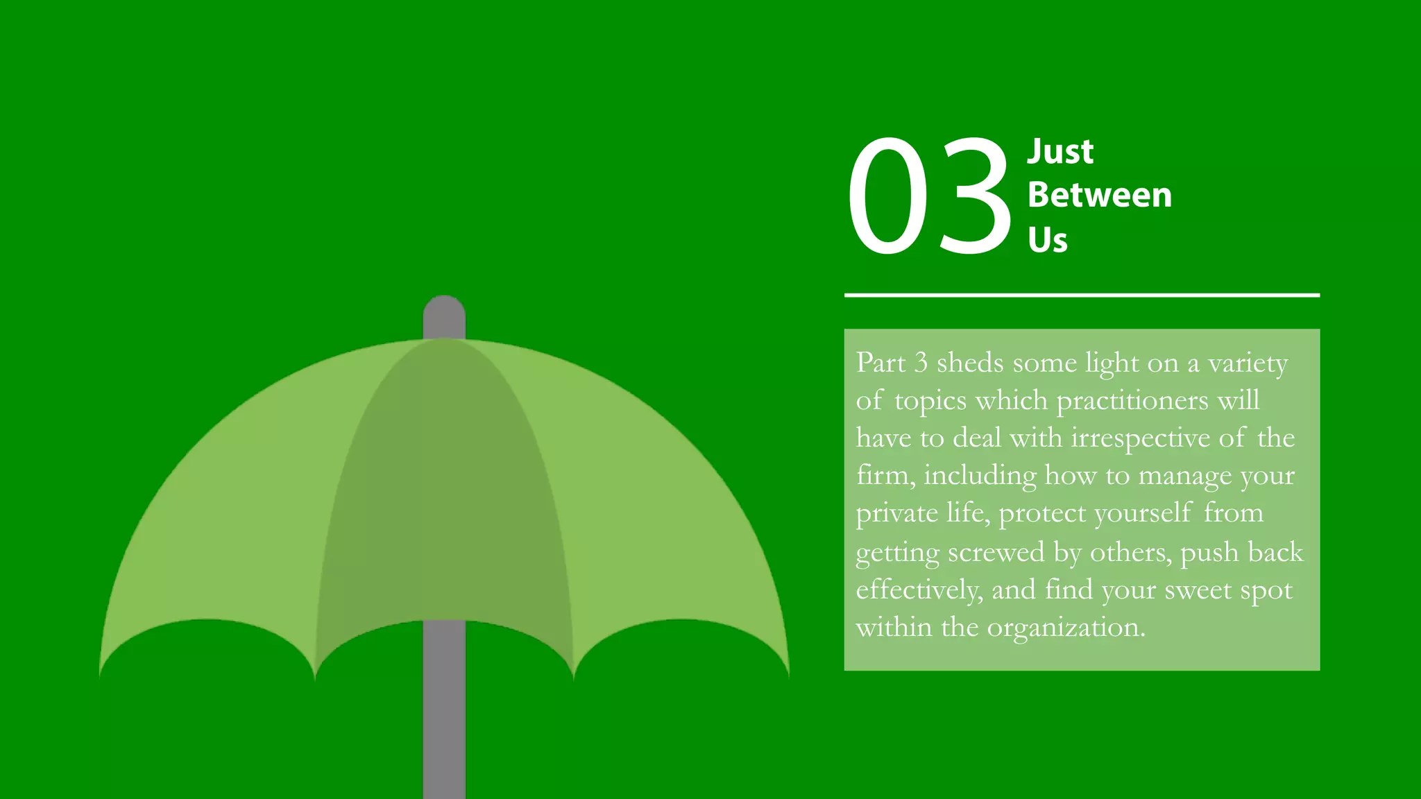 Part 3 sheds some light on a variety
of topics which practitioners will
have to deal with irrespective of the
firm, including how to manage your
private life, protect yourself from
getting screwed by others, push back
effectively, and find your sweet spot
within the organization.
Just
Between
Us03
 