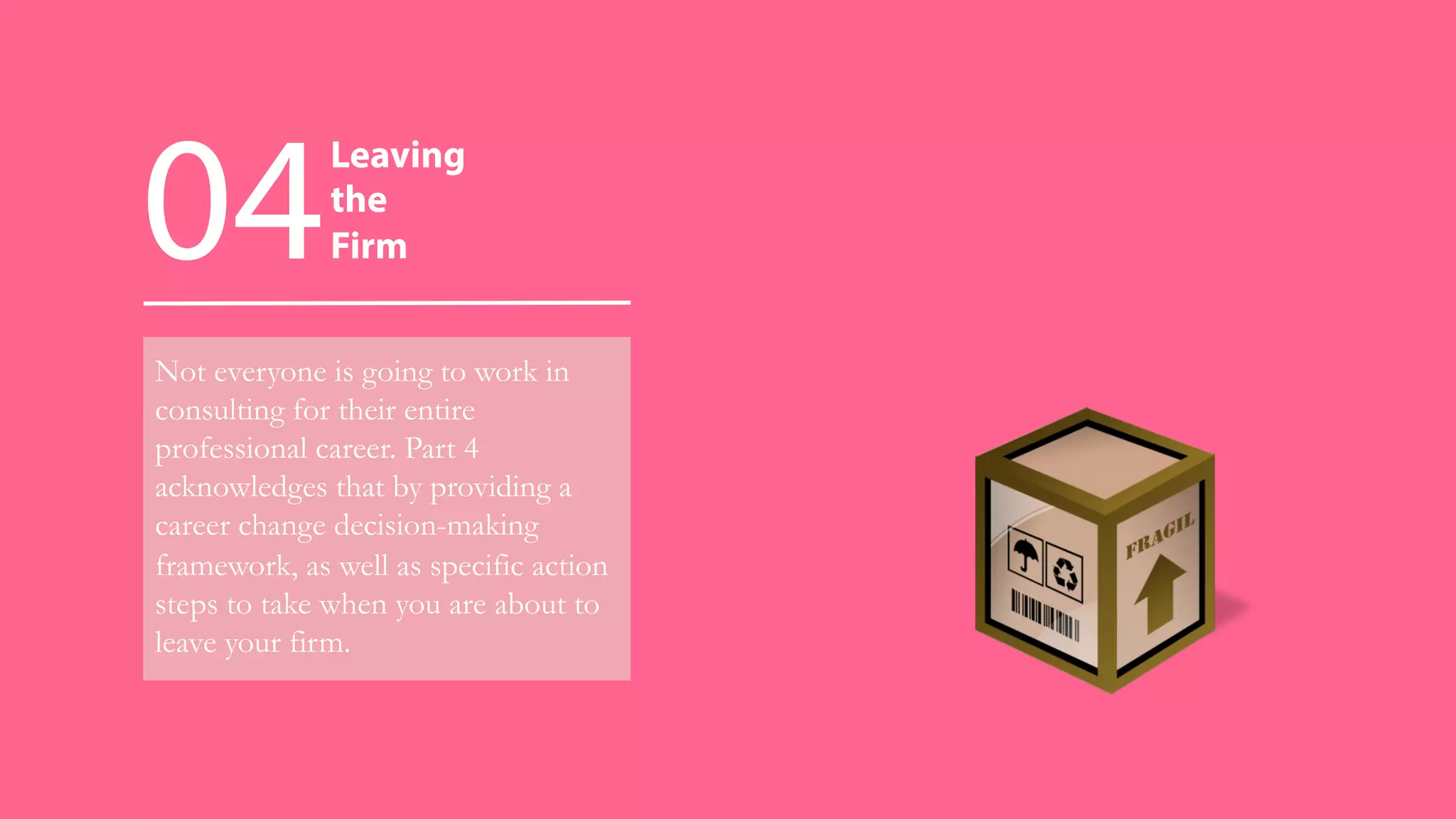 Not everyone is going to work in
consulting for their entire
professional career. Part 4
acknowledges that by providing a
career change decision-making
framework, as well as specific action
steps to take when you are about to
leave your firm.
04
Leaving
the
Firm
 
