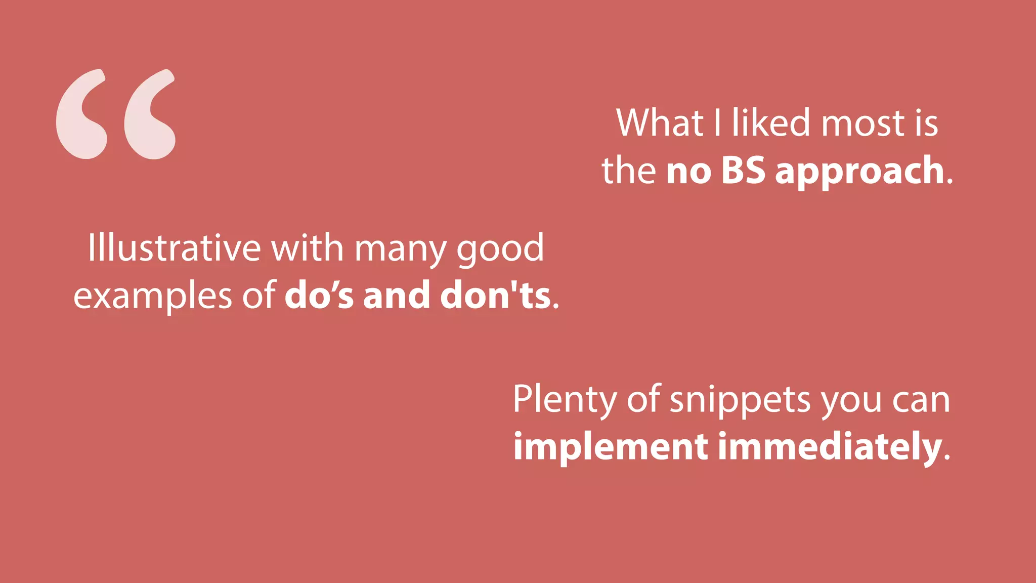 Plenty of snippets you can
implement immediately.
What I liked most is
the no BS approach.
Illustrative with many good
examples of do’s and don'ts.
“
 