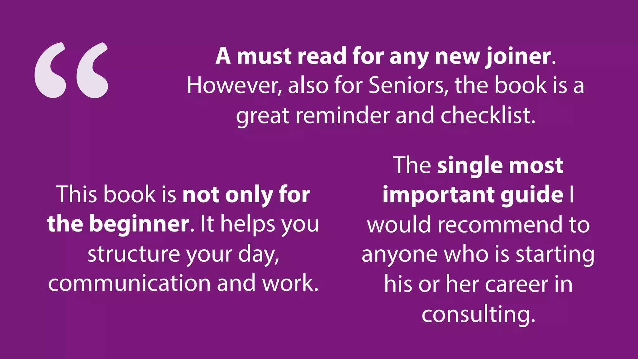 The single most
important guide I
would recommend to
anyone who is starting
his or her career in
consulting.
A must read for any new joiner.
However, also for Seniors, the book is a
great reminder and checklist.
This book is not only for
the beginner. It helps you
structure your day,
communication and work.
“
 