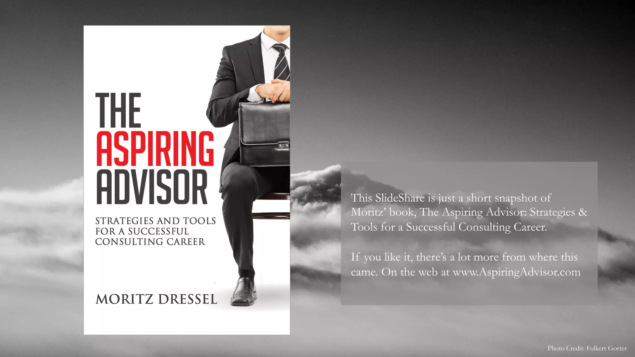 This SlideShare is just a short snapshot of
Moritz’ book, The Aspiring Advisor: Strategies &
Tools for a Successful Consulting Career.
If you like it, there’s a lot more from where this
came. On the web at www.AspiringAdvisor.com
Photo Credit: Folkert Gorter
 