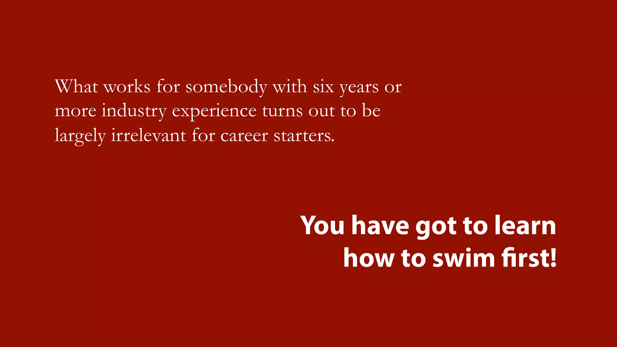 What works for somebody with six years or
more industry experience turns out to be
largely irrelevant for career starters.
You have got to learn
how to swim first!
 