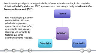 Com base nos paradigmas de engenharia de software aplicado à avaliação de conteúdos
didácticos Paula Escudeiro, em 2007, apresenta uma metodologia designada Quantitative
Evaluation Framework (QEF)
                                                    Técnico
 Esta metodologia que tem o
 standard ISO 9126 como
 referência inspiradora
 apresenta várias dimensões
 de avaliação para as quais
 identifica um conjunto de
                                                   DOMÍNIOS
 factores que serão
 quantitativamente medidos.

                                  Pedagógico                       Ergonómico
 