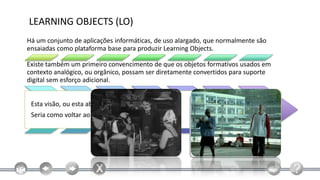 LEARNING OBJECTS (LO)
Há um conjunto de aplicações informáticas, de uso alargado, que normalmente são
ensaiadas como plataforma base para produzir Learning Objects.

Existe também um primeiro convencimento de que os objetos formativos usados em
contexto analógico, ou orgânico, possam ser diretamente convertidos para suporte
digital sem esforço adicional.


 Esta visão, ou esta abordagem é um erro grave!
 Seria como voltar ao cinema mudo!
 