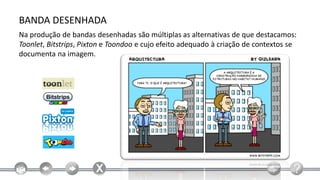 BANDA DESENHADA
Na produção de bandas desenhadas são múltiplas as alternativas de que destacamos:
Toonlet, Bitstrips, Pixton e Toondoo e cujo efeito adequado à criação de contextos se
documenta na imagem.
 