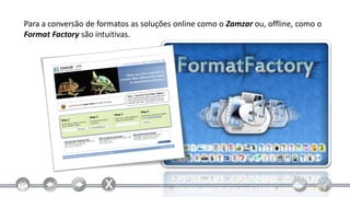 Para a conversão de formatos as soluções online como o Zamzar ou, offline, como o
Format Factory são intuitivas.
 