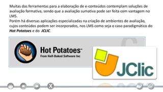 Muitas das ferramentas para a elaboração de e-conteúdos contemplam soluções de
avaliação formativa, sendo que a avaliação sumativa pode ser feita com vantagem no
LMS.
Porém há diversas aplicações especializadas na criação de ambientes de avaliação,
cujos conteúdos podem ser incorporados, nos LMS como seja o caso paradigmático do
Hot Potatoes e do JCLIC.
 