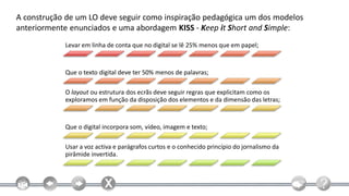A construção de um LO deve seguir como inspiração pedagógica um dos modelos
anteriormente enunciados e uma abordagem KISS - Keep it Short and Simple:
            Levar em linha de conta que no digital se lê 25% menos que em papel;



            Que o texto digital deve ter 50% menos de palavras;

            O layout ou estrutura dos ecrãs deve seguir regras que explicitam como os
            exploramos em função da disposição dos elementos e da dimensão das letras;



            Que o digital incorpora som, vídeo, imagem e texto;

            Usar a voz activa e parágrafos curtos e o conhecido princípio do jornalismo da
            pirâmide invertida.
 