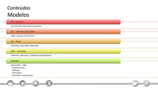 Conteúdos
Modelos
 CLE – Jonassen

 •Constructivist Learning Environments

 OLE – Hannafin, Land e Olivier

 •Open Learning Environments

 SOI – Mayer

 •Selecting, Organizing, Integrating

 ARCS – John Keller

 •Attention, Relevance, Confidence and Satisfaction

 Atividades

 •David Kölb – 1984
  •Experienciação
  •Reflexão
  •Teorização
  •Aprender e experimentar
 
