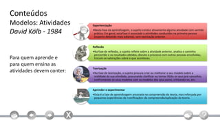Conteúdos
Modelos: Atividades        Experienciação

David Kölb - 1984          •Nesta fase da aprendizagem, o sujeito conduz ativamente alguma atividade com sentido
                            prático. Em geral, esta fase é associada a atividades conduzidas na primeira pessoa
                            (aspecto debatido mais adiante), sem teorização anterior.


                           Reflexão
                           •Na fase de reflexão, o sujeito reflete sobre a atividade anterior, analisa o caminho
                            percorrido e os resultados obtidos, discute o processo com outras pessoas envolvidas,
Para quem aprende e         trocam-se valorações sobre o que aconteceu.

para quem ensina as
                           Teorização
atividades devem conter:   •Na fase de teorização, o sujeito procura criar ou melhorar o seu modelo sobre a
                            realidade da sua atividade, procurando clarificar ou tornar ilícito os seus pré-conceitos,
                            confrontando os seus modelos com os modelos dos seus pares, criticando-se, etc.


                           Aprender e experimentar
                           •Esta é a fase de aprendizagem ancorada na compreensão da teoria, mas reforçada por
                            pequenas experiências de «verificação» da compreensão/aplicação da teoria.
 