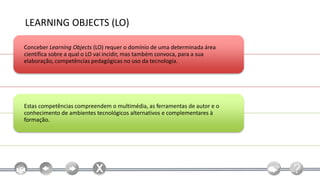LEARNING OBJECTS (LO)

Conceber Learning Objects (LO) requer o domínio de uma determinada área
científica sobre a qual o LO vai incidir, mas também convoca, para a sua
elaboração, competências pedagógicas no uso da tecnologia.




Estas competências compreendem o multimédia, as ferramentas de autor e o
conhecimento de ambientes tecnológicos alternativos e complementares à
formação.
 