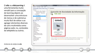 O eXe ou eXeLearning é
uma ferramenta muito
versátil para a concepção
de learning objects ao
desenvolver uma estrutura
de menus e de submenus
muito fácil de editar e ao
agregar elementos diversos
de cariz multimédia como
páginas web, rss, conteúdos
da wikipédia ou outros.




Ambiente de edição do eXe
 