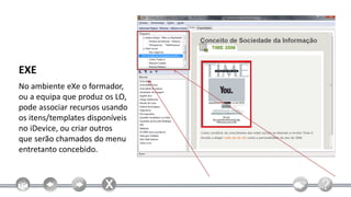 EXE
No ambiente eXe o formador,
ou a equipa que produz os LO,
pode associar recursos usando
os itens/templates disponíveis
no iDevice, ou criar outros
que serão chamados do menu
entretanto concebido.
 