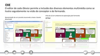 EXE
O editor de cada iDevice permite a inclusão dos diversos elementos multimédia como se
ilustra seguidamente na visão do conceptor e do formando.
                                                         Vista do LO em ambiente de exploração pelo formando
Apresentação de um conceito recorrendo a texto e banda   LO final
desenhada
 