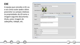 EXE
A equipa que concebo o LO, ou
o seu único autor pode e deve
preencher os campos relativos
às propriedades do LO como a
imagem seguinte documenta:
título, autor, imagem de
cabeçalho, rodapé, etc.
 