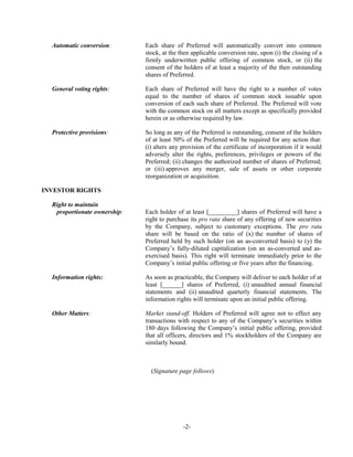Automatic conversion: Each share of Preferred will automatically convert into common
stock, at the then applicable conversion rate, upon (i) the closing of a
firmly underwritten public offering of common stock, or (ii) the
consent of the holders of at least a majority of the then outstanding
shares of Preferred.
General voting rights: Each share of Preferred will have the right to a number of votes
equal to the number of shares of common stock issuable upon
conversion of each such share of Preferred. The Preferred will vote
with the common stock on all matters except as specifically provided
herein or as otherwise required by law.
Protective provisions: So long as any of the Preferred is outstanding, consent of the holders
of at least 50% of the Preferred will be required for any action that:
(i) alters any provision of the certificate of incorporation if it would
adversely alter the rights, preferences, privileges or powers of the
Preferred; (ii) changes the authorized number of shares of Preferred;
or (iii) approves any merger, sale of assets or other corporate
reorganization or acquisition.
INVESTOR RIGHTS
Right to maintain
proportionate ownership: Each holder of at least [_________] shares of Preferred will have a
right to purchase its pro rata share of any offering of new securities
by the Company, subject to customary exceptions. The pro rata
share will be based on the ratio of (x) the number of shares of
Preferred held by such holder (on an as-converted basis) to (y) the
Company’s fully-diluted capitalization (on an as-converted and as-
exercised basis). This right will terminate immediately prior to the
Company’s initial public offering or five years after the financing.
Information rights: As soon as practicable, the Company will deliver to each holder of at
least [______] shares of Preferred, (i) unaudited annual financial
statements and (ii) unaudited quarterly financial statements. The
information rights will terminate upon an initial public offering.
Other Matters: Market stand-off. Holders of Preferred will agree not to effect any
transactions with respect to any of the Company’s securities within
180 days following the Company’s initial public offering, provided
that all officers, directors and 1% stockholders of the Company are
similarly bound.
(Signature page follows)
-2-
 
