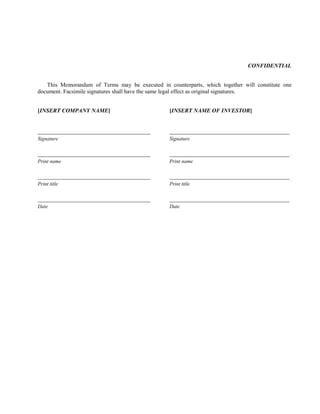 CONFIDENTIAL
This Memorandum of Terms may be executed in counterparts, which together will constitute one
document. Facsimile signatures shall have the same legal effect as original signatures.
[INSERT COMPANY NAME] [INSERT NAME OF INVESTOR]
Signature Signature
Print name Print name
Print title Print title
Date Date
 